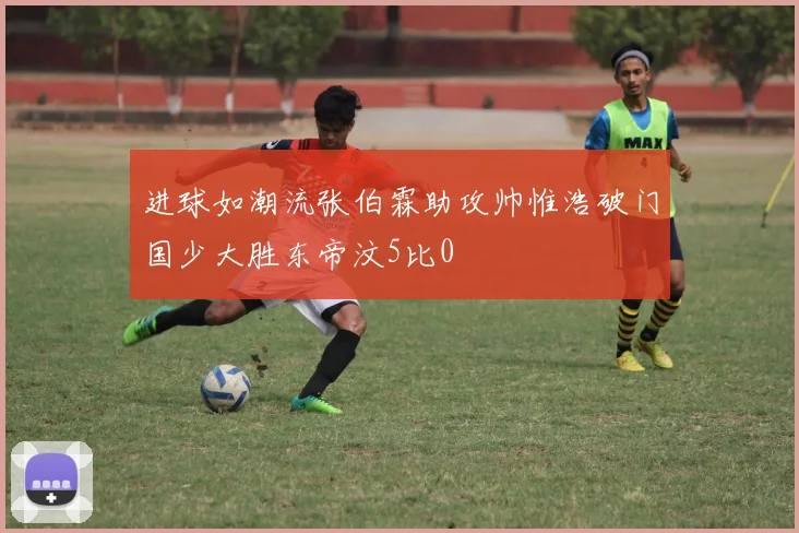 进球如潮流张伯霖助攻帅惟浩破门国少大胜东帝汶5比0