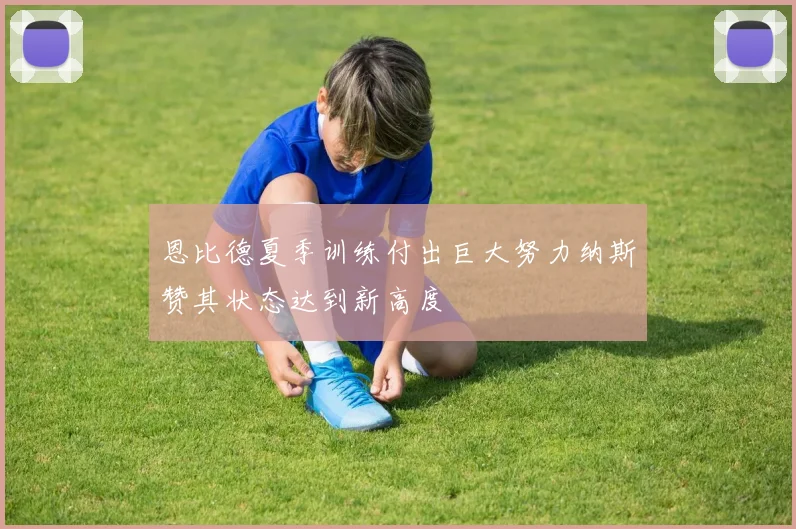 恩比德夏季训练付出巨大努力纳斯赞其状态达到新高度