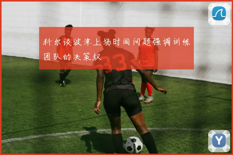 科尔谈波津上场时间问题强调训练团队的决策权