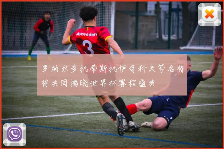罗纳尔多托蒂斯托伊奇科夫等名将将共同揭晓世界杯赛程盛典