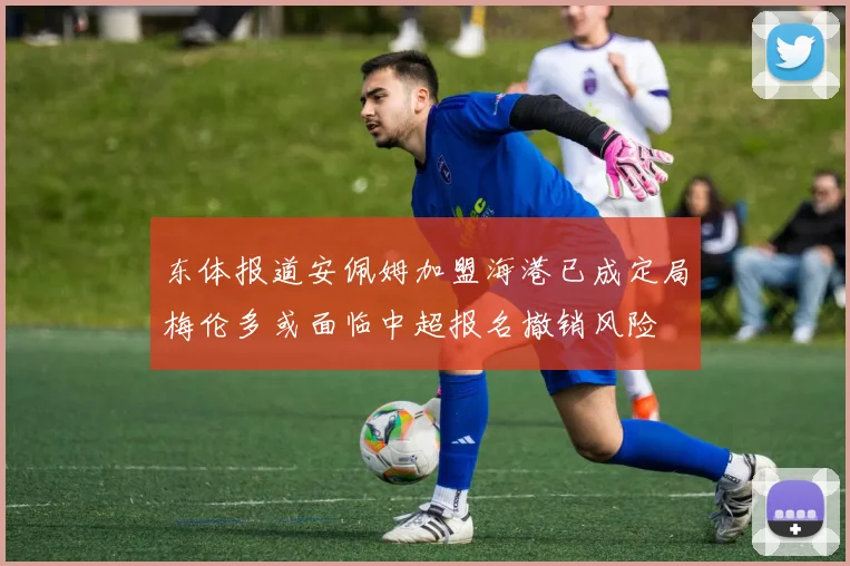 东体报道安佩姆加盟海港已成定局梅伦多或面临中超报名撤销风险