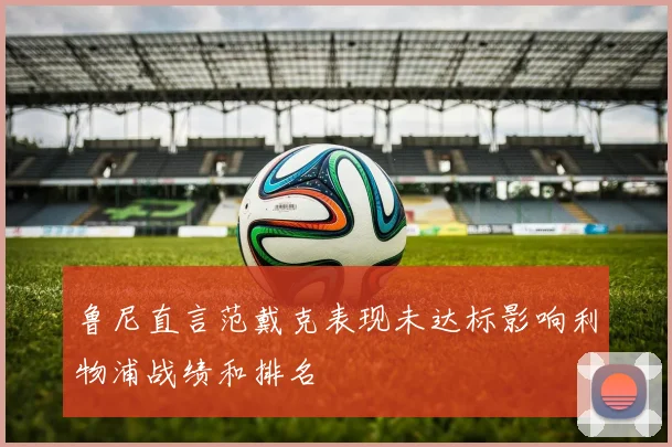 鲁尼直言范戴克表现未达标影响利物浦战绩和排名