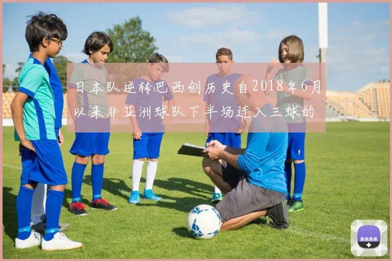 日本队逆转巴西创历史自2018年6月以来非亚洲球队下半场连入三球的壮举