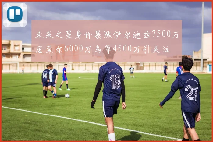 未来之星身价暴涨伊尔迪兹7500万居莱尔6000万乌尊4500万引关注