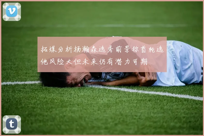 拓媒分析杨瀚森选秀前景称首轮选他风险大但未来仍有潜力可期