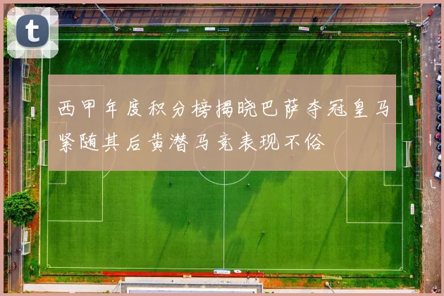 西甲年度积分榜揭晓巴萨夺冠皇马紧随其后黄潜马竞表现不俗