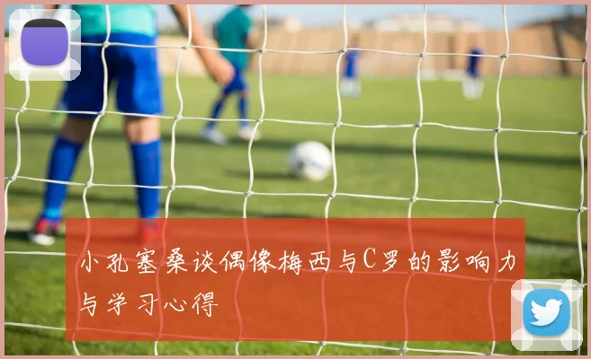 小孔塞桑谈偶像梅西与C罗的影响力与学习心得